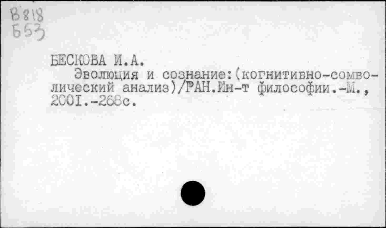 ﻿БЕСКОВА И.А.
Эволюция и сознание:(когнитивно-сомво лический анализ)/РАН.Ин-т философии.-К., 2001.-268с.